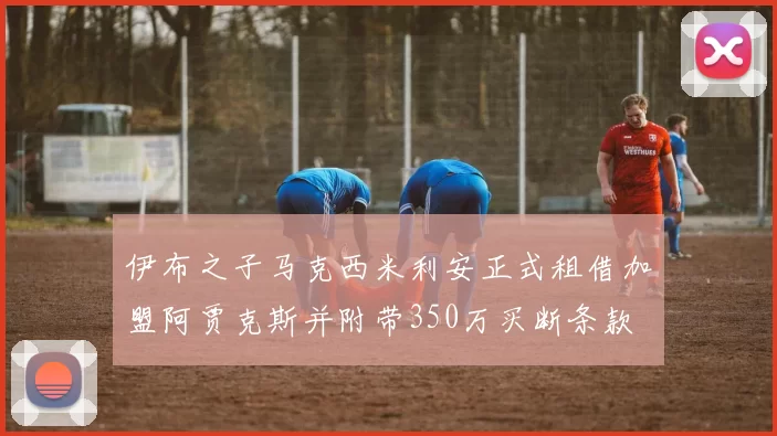 伊布之子马克西米利安正式租借加盟阿贾克斯并附带350万买断条款