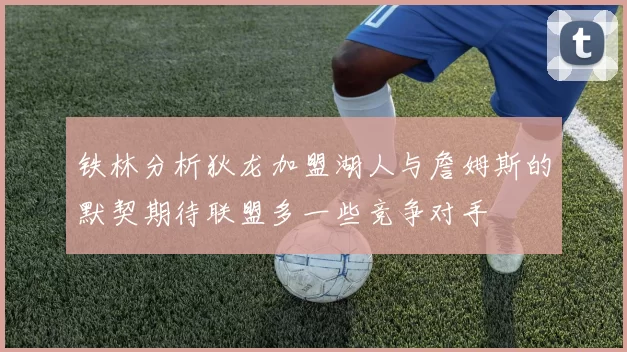 铁林分析狄龙加盟湖人与詹姆斯的默契期待联盟多一些竞争对手