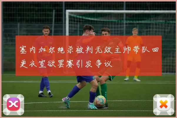 塞内加尔绝杀被判无效主帅带队回更衣室欲罢赛引发争议