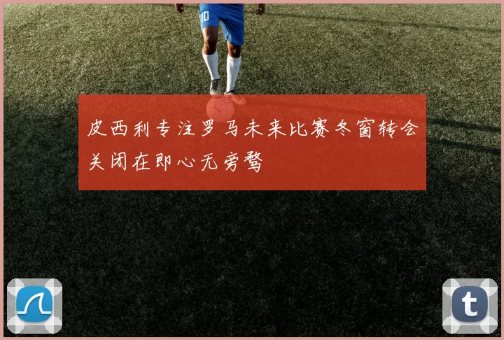 皮西利专注罗马未来比赛冬窗转会关闭在即心无旁骛