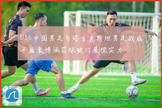 U16中国男足与塔吉克斯坦男足战成平局袁博涵罚球破门展现实力