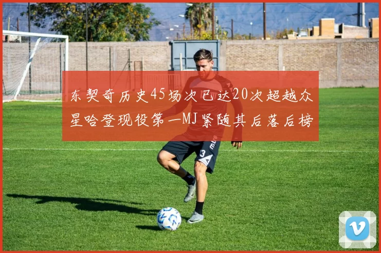 东契奇历史45场次已达20次超越众星哈登现役第一MJ紧随其后落后榜首100场