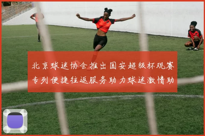 北京球迷协会推出国安超级杯观赛专列便捷往返服务助力球迷激情助阵