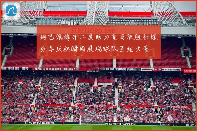 姆巴佩梅开二度助力皇马取胜社媒分享庆祝瞬间展现球队团结力量