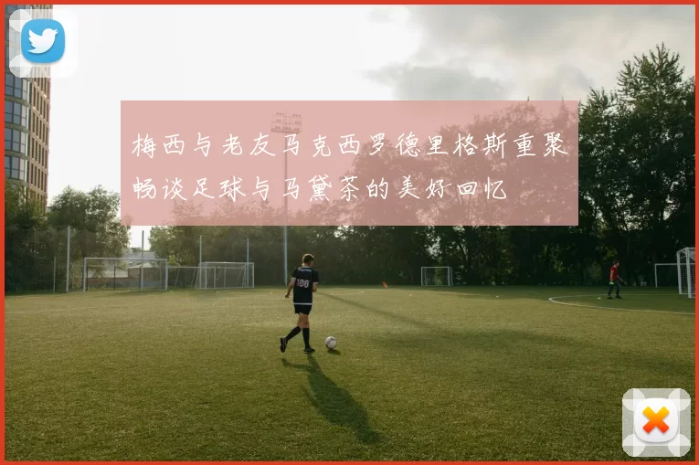 梅西与老友马克西罗德里格斯重聚畅谈足球与马黛茶的美好回忆